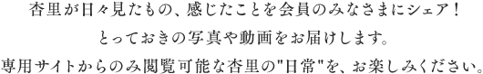 杏里が日々見たもの、感じたことを会員のみなさまにシェア!とっておきの写真や動画をお届けします。専用サイトからのみ閲覧可能な杏里の日常を、お楽しみください。